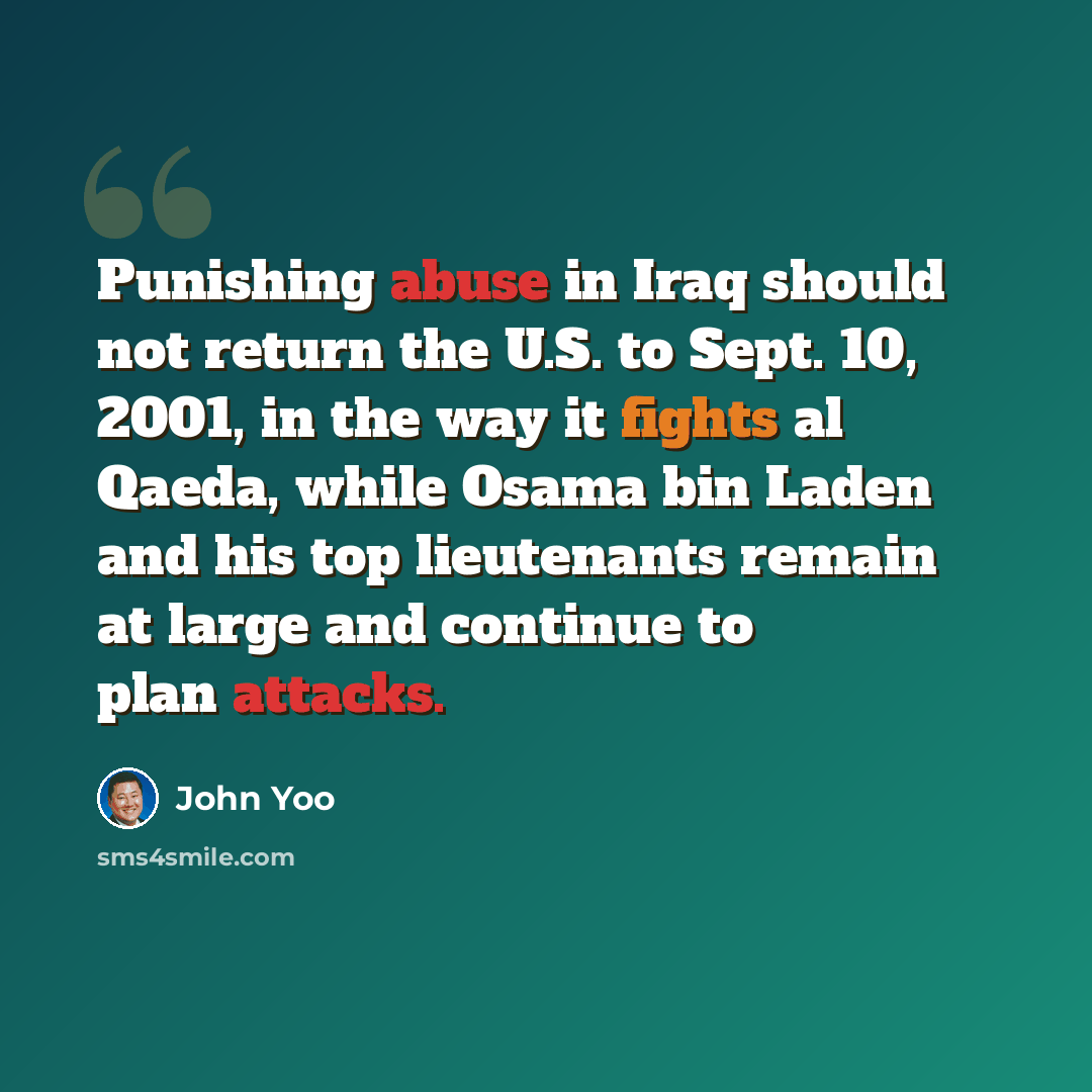 “Punishing abuse in Iraq should not return the U.S. to Sept. 10, 2001, in the way it fights al Qaeda, while Osama bin Laden and his top lieutenants remain at large and continue to plan attacks.” quote by John Yoo