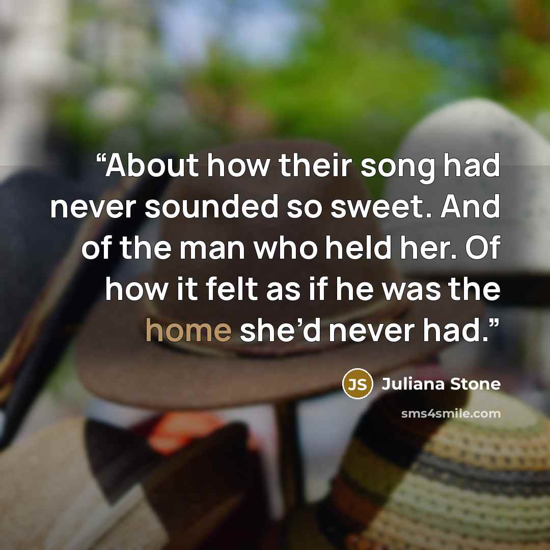 “About how their song had never sounded so sweet. And of the man who held her. Of how it felt as if he was the home she’d never had.” quote by Juliana Stone