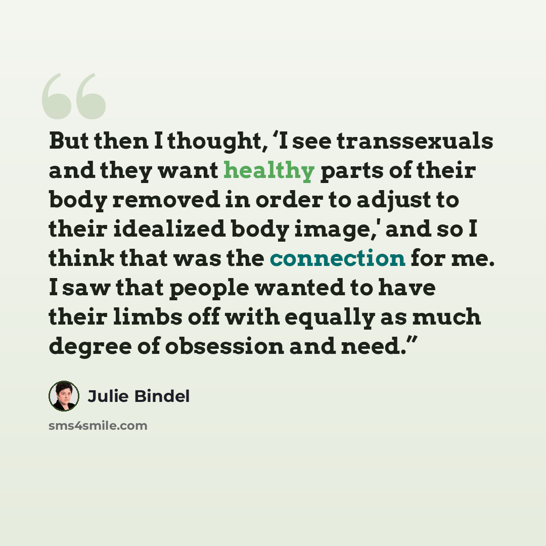 “But then I thought, ‘I see transsexuals and they want healthy parts of their body removed in order to adjust to their idealized body image,' and so I think that was the connection for me. I saw that people wanted to have their limbs off with equally as much degree of obsession and need.”” quote by Julie Bindel