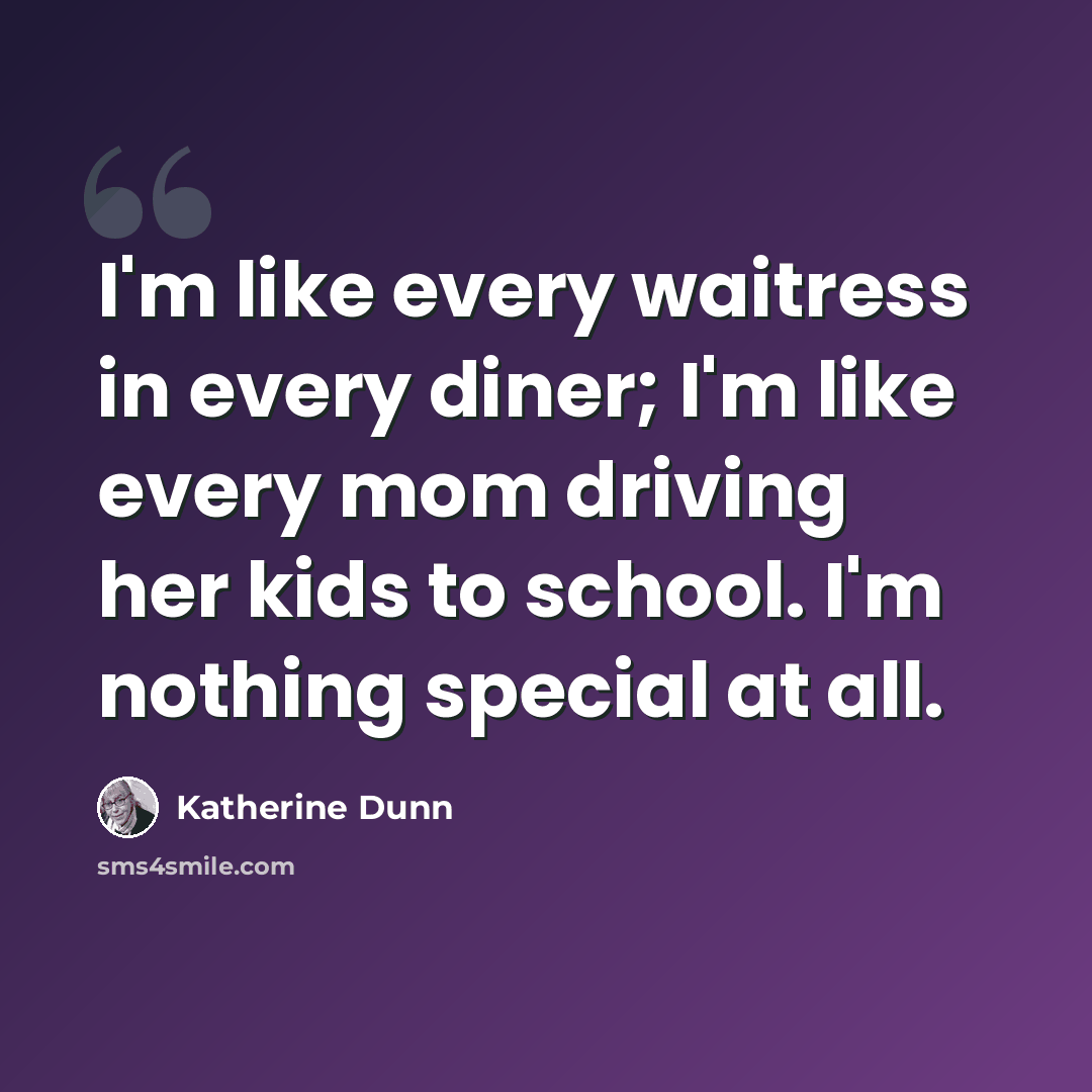 “I'm like every waitress in every diner; I'm like every mom driving her kids to school. I'm nothing special at all.” quote by Katherine Dunn