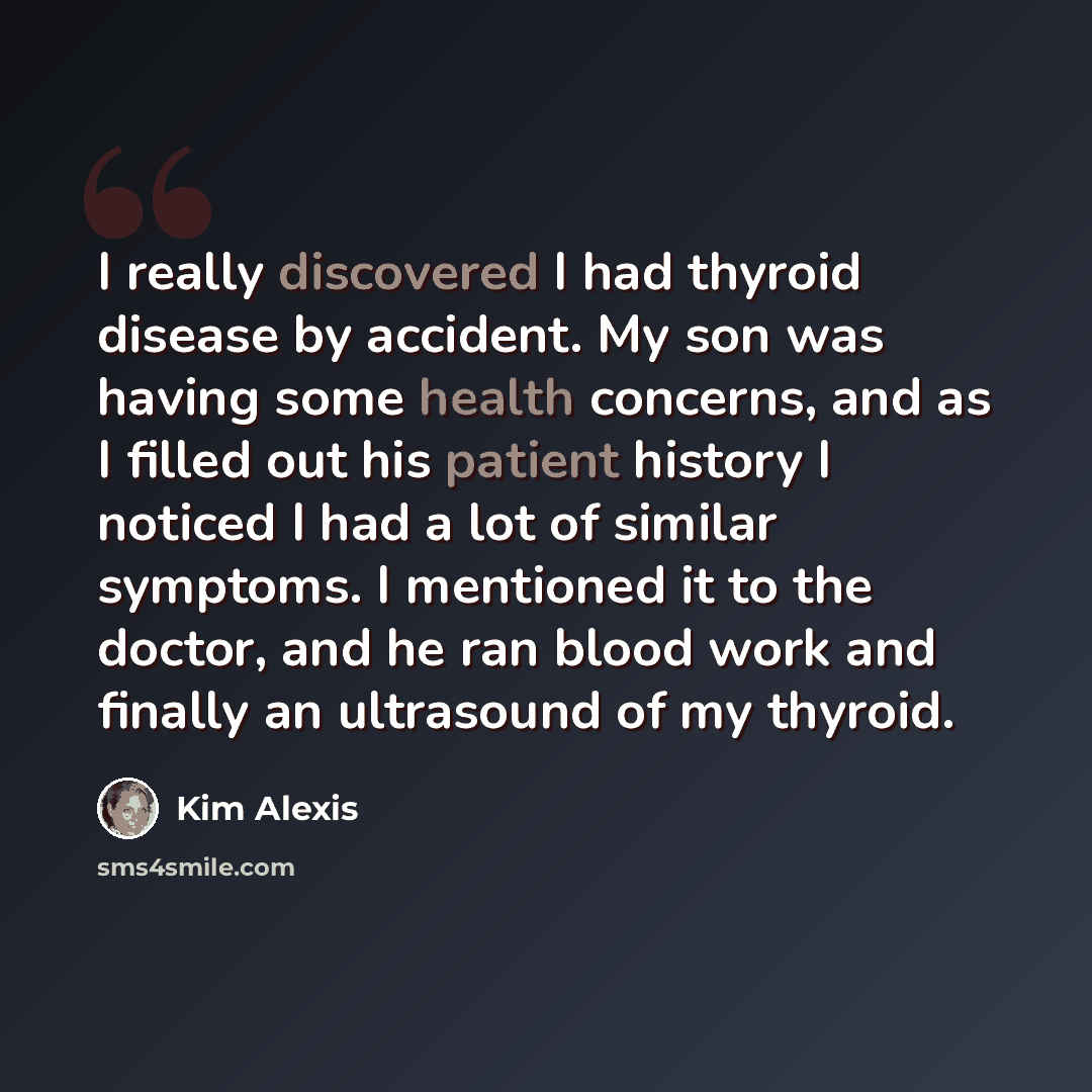 “I really discovered I had thyroid disease by accident. My son was having some health concerns, and as I filled out his patient history I noticed I had a lot of similar symptoms. I mentioned it to the doctor, and he ran blood work and finally an ultrasound of my thyroid.” quote by Kim Alexis