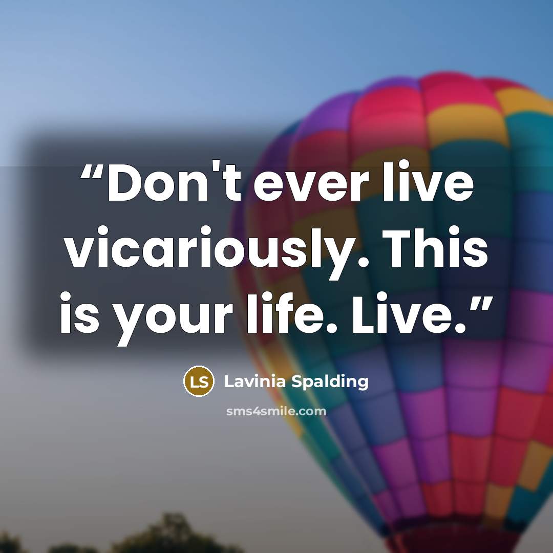 “Don't ever live vicariously. This is your life. Live.” quote by Lavinia Spalding