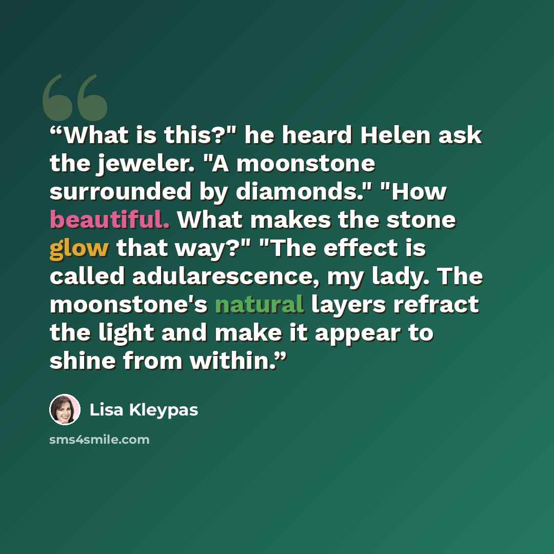 “What is this?" he heard Helen ask the jeweler. "A moonstone surrounded by diamonds." "How beautiful. What makes the stone glow that way?" "The effect is called adularescence, my lady. The moonstone's natural layers refract the light and make it appear to shine from within.” quote by Lisa Kleypas