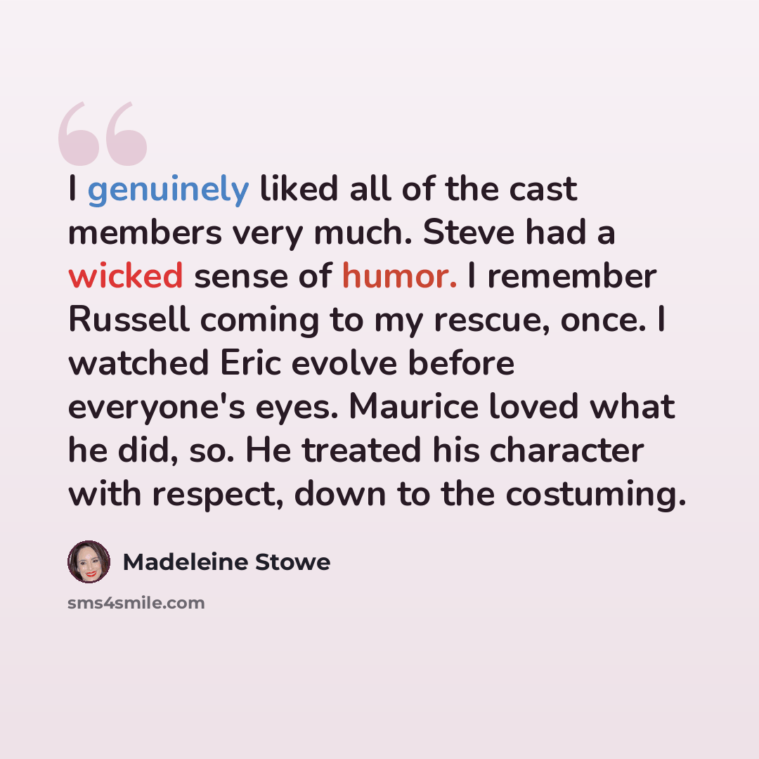 “I genuinely liked all of the cast members very much. Steve had a wicked sense of humor. I remember Russell coming to my rescue, once. I watched Eric evolve before everyone's eyes. Maurice loved what he did, so. He treated his character with respect, down to the costuming.” quote by Madeleine Stowe