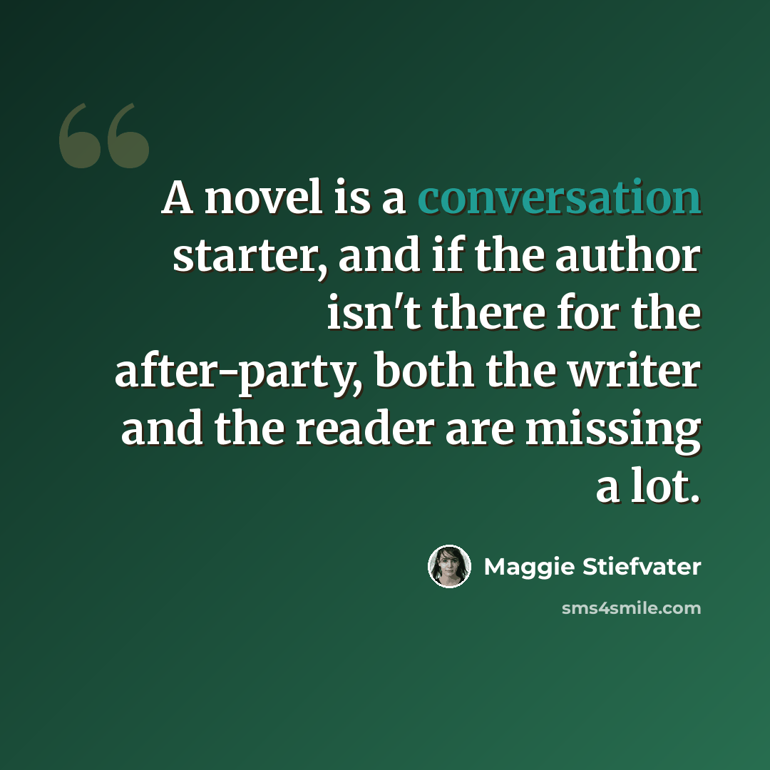 “A novel is a conversation starter, and if the author isn't there for the after-party, both the writer and the reader are missing a lot.” quote by Maggie Stiefvater