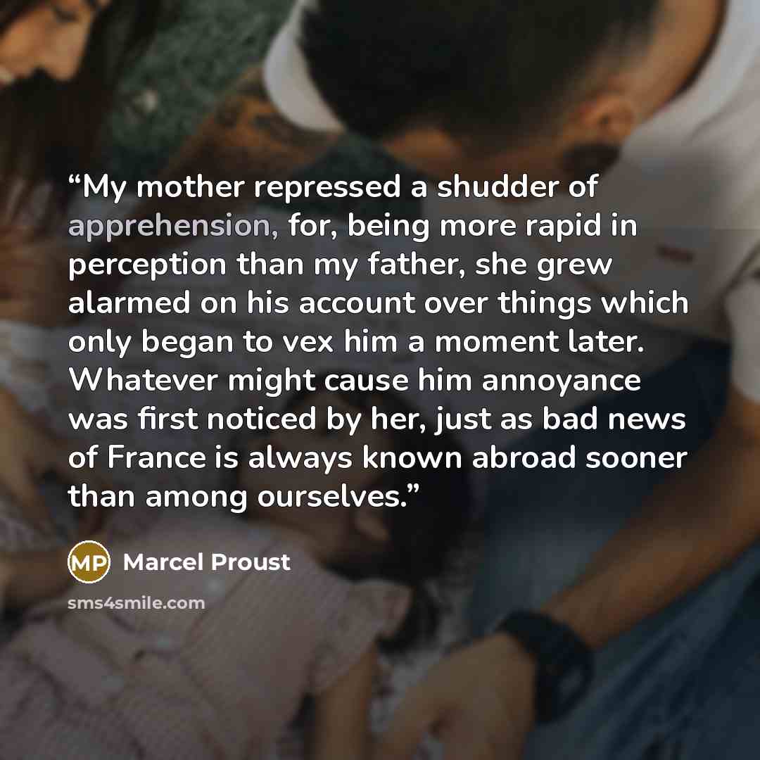 “My mother repressed a shudder of apprehension, for, being more rapid in perception than my father, she grew alarmed on his account over things which only began to vex him a moment later. Whatever might cause him annoyance was first noticed by her, just as bad news of France is always known abroad…” quote by Marcel Proust