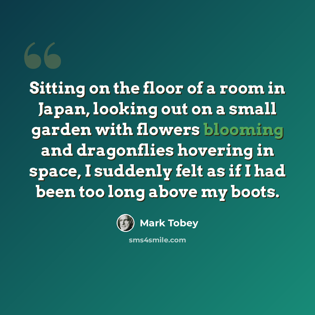 “Sitting on the floor of a room in Japan, looking out on a small garden with flowers blooming and dragonflies hovering in space, I suddenly felt as if I had been too long above my boots.” quote by Mark Tobey