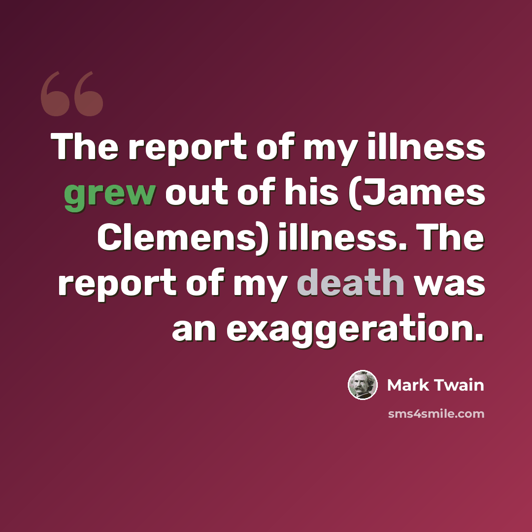 “The report of my illness grew out of his (James Clemens) illness. The report of my death was an exaggeration.” quote by Mark Twain