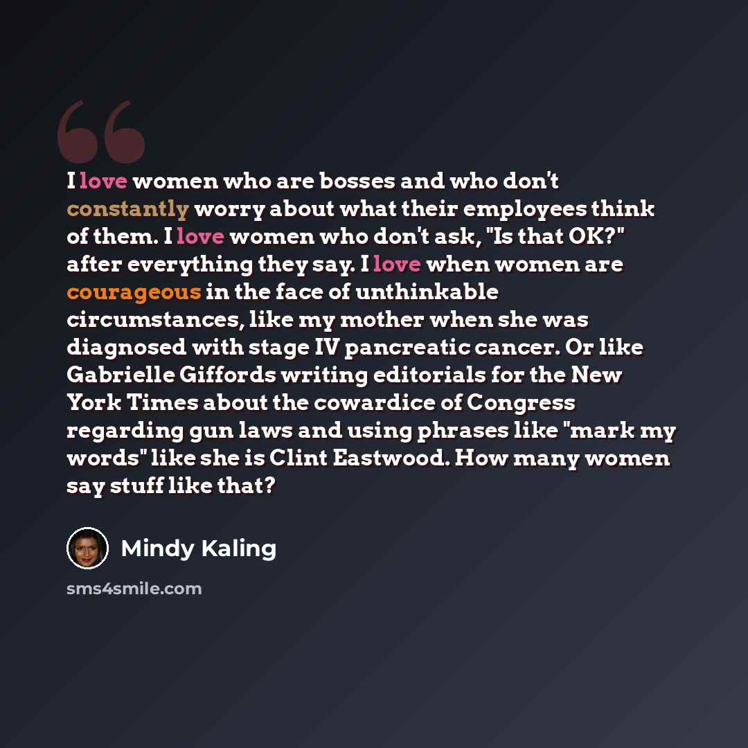 “I love women who are bosses and who don't constantly worry about what their employees think of them. I love women who don't ask, "Is that OK?" after everything they say. I love when women are courageous in the face of unthinkable circumstances, like my mother when she was diagnosed with stage IV…” quote by Mindy Kaling