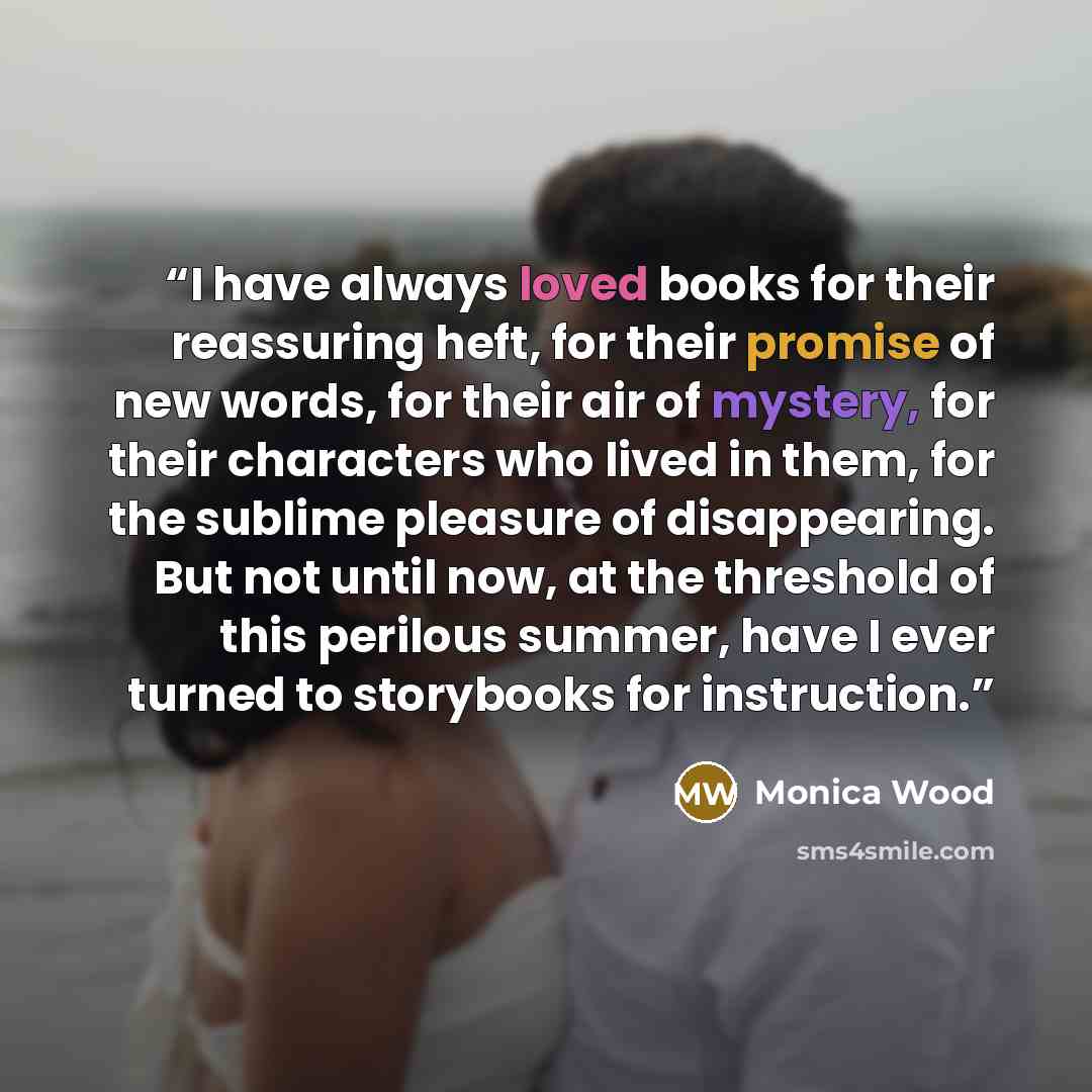 “I have always loved books for their reassuring heft, for their promise of new words, for their air of mystery, for their characters who lived in them, for the sublime pleasure of disappearing. But not until now, at the threshold of this perilous summer, have I ever turned to storybooks for…” quote by Monica Wood