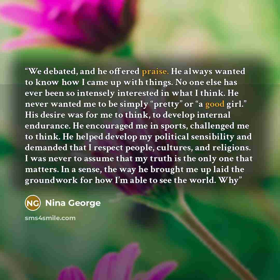 “We debated, and he offered praise. He always wanted to know how I came up with things. No one else has ever been so intensely interested in what I think. He never wanted me to be simply “pretty” or “a good girl.” His desire was for me to think, to develop internal endurance. He encouraged me in…” quote by Nina George
