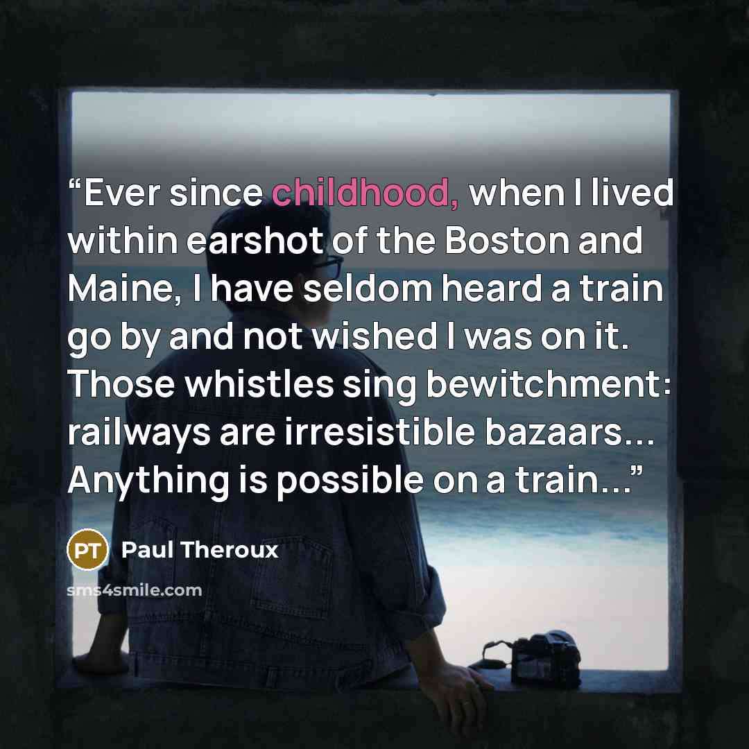 “Ever since childhood, when I lived within earshot of the Boston and Maine, I have seldom heard a train go by and not wished I was on it. Those whistles sing bewitchment: railways are irresistible bazaars... Anything is possible on a train...” quote by Paul Theroux