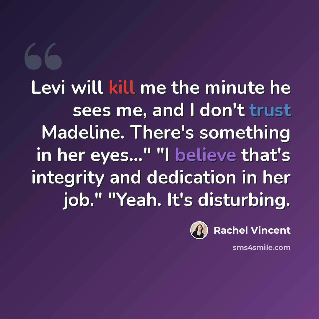 “Levi will kill me the minute he sees me, and I don't trust Madeline. There's something in her eyes..." "I believe that's integrity and dedication in her job." "Yeah. It's disturbing.” quote by Rachel Vincent