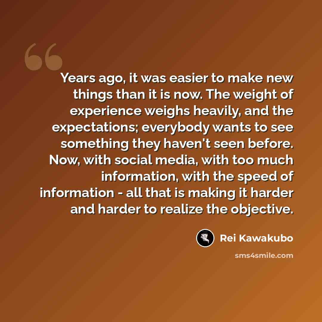 “Years ago, it was easier to make new things than it is now. The weight of experience weighs heavily, and the expectations; everybody wants to see something they haven't seen before. Now, with social media, with too much information, with the speed of information - all that is making it harder and…” quote by Rei Kawakubo