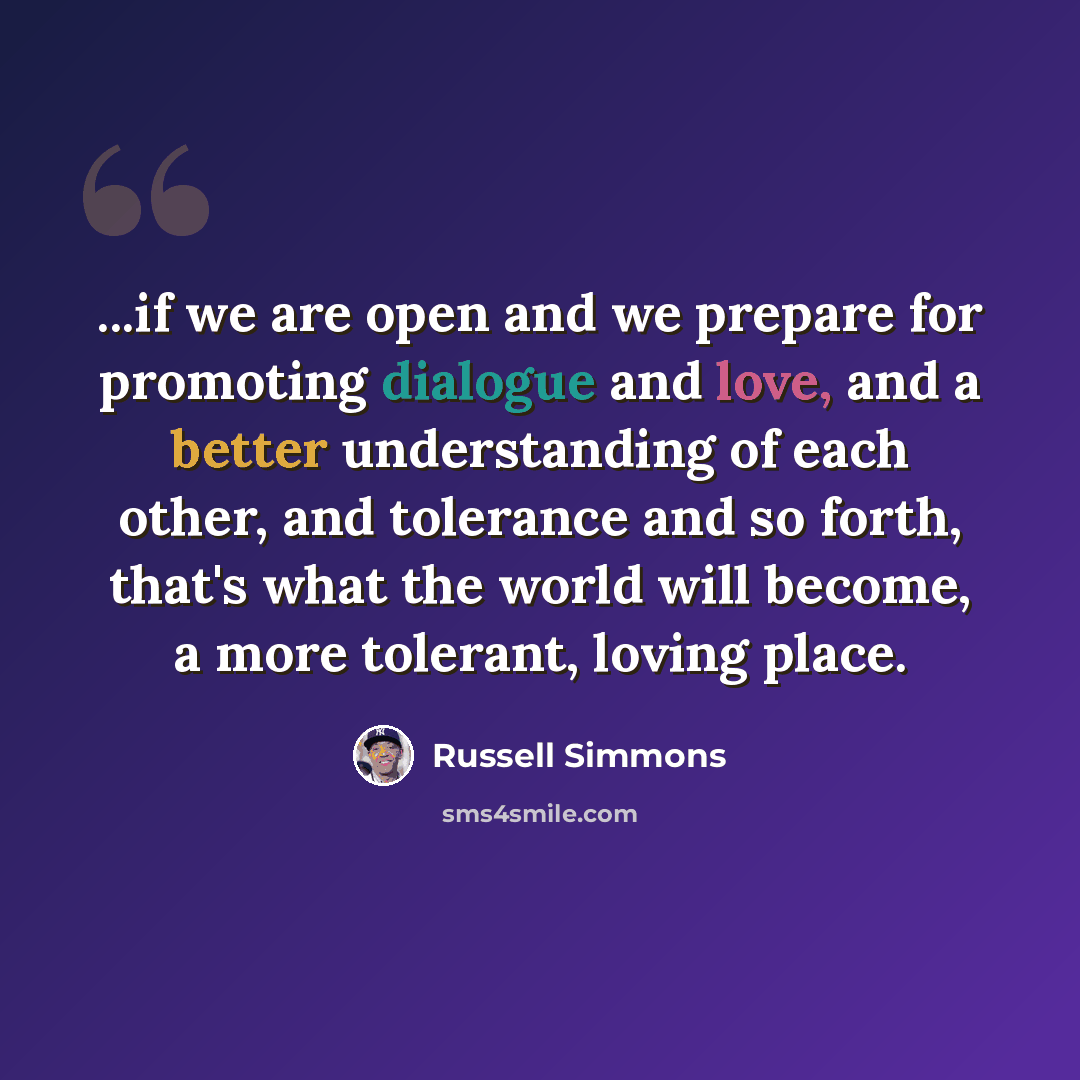 “...if we are open and we prepare for promoting dialogue and love, and a better understanding of each other, and tolerance and so forth, that's what the world will become, a more tolerant, loving place.” quote by Russell Simmons