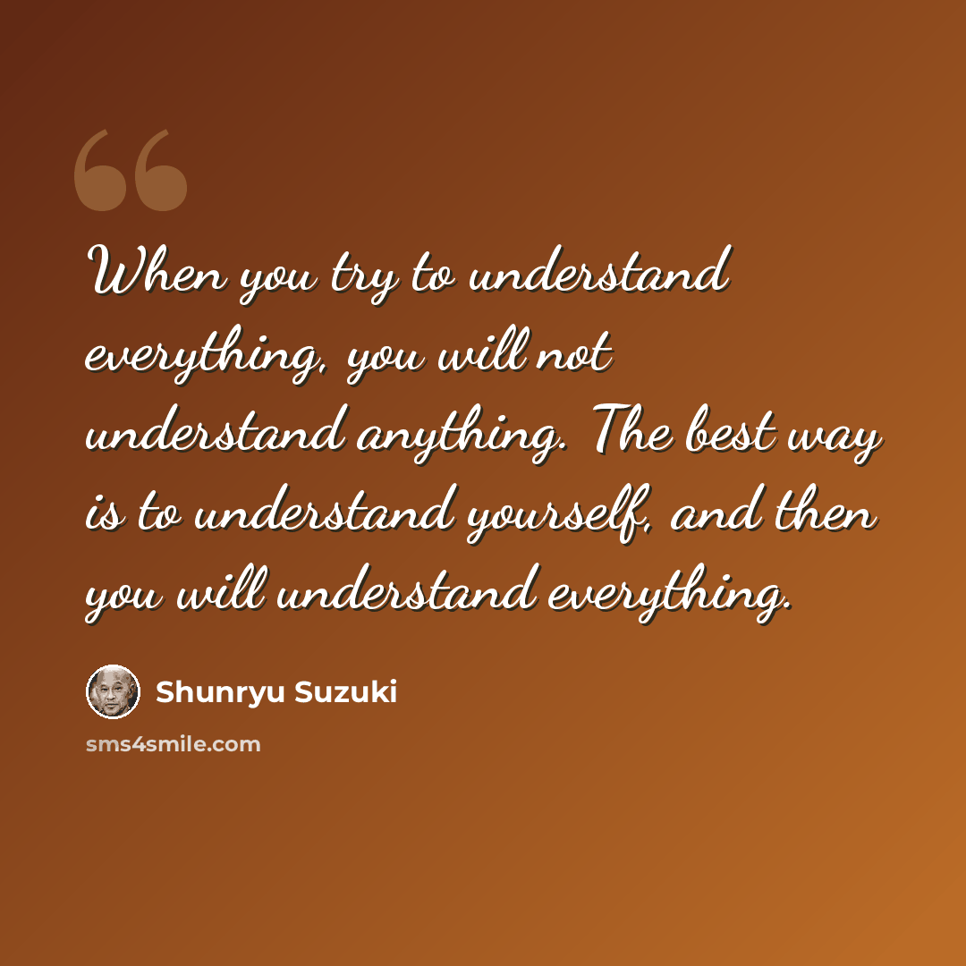 “When you try to understand everything, you will not understand anything. The best way is to understand yourself, and then you will understand everything.” quote by Shunryu Suzuki