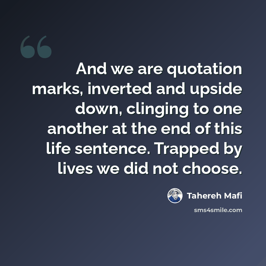 “And we are quotation marks, inverted and upside down, clinging to one another at the end of this life sentence. Trapped by lives we did not choose.” quote by Tahereh Mafi