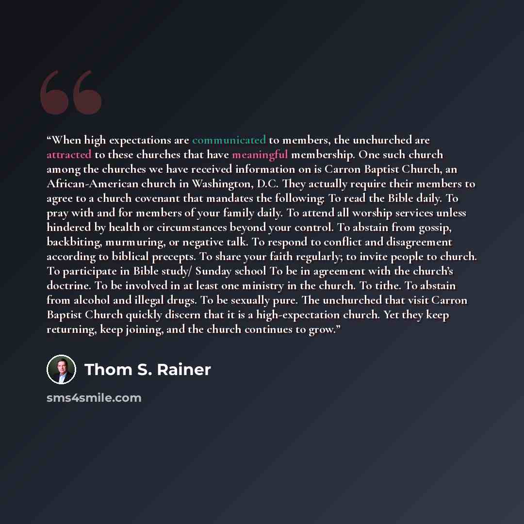 “When high expectations are communicated to members, the unchurched are attracted to these churches that have meaningful membership. One such church among the churches we have received information on is Carron Baptist Church, an African-American church in Washington, D.C. They actually require…” quote by Thom S. Rainer