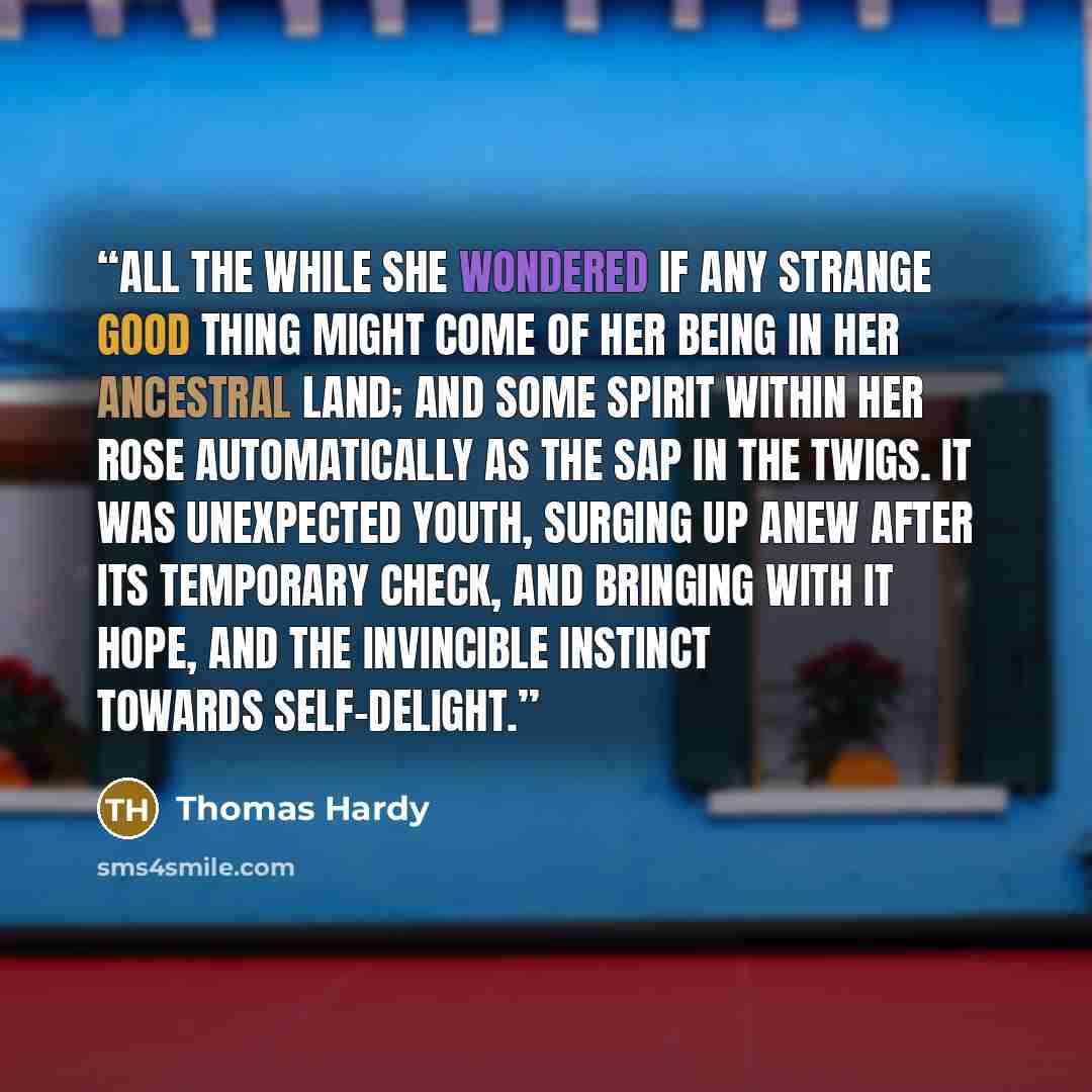 “All the while she wondered if any strange good thing might come of her being in her ancestral land; and some spirit within her rose automatically as the sap in the twigs. It was unexpected youth, surging up anew after its temporary check, and bringing with it hope, and the invincible instinct…” quote by Thomas Hardy