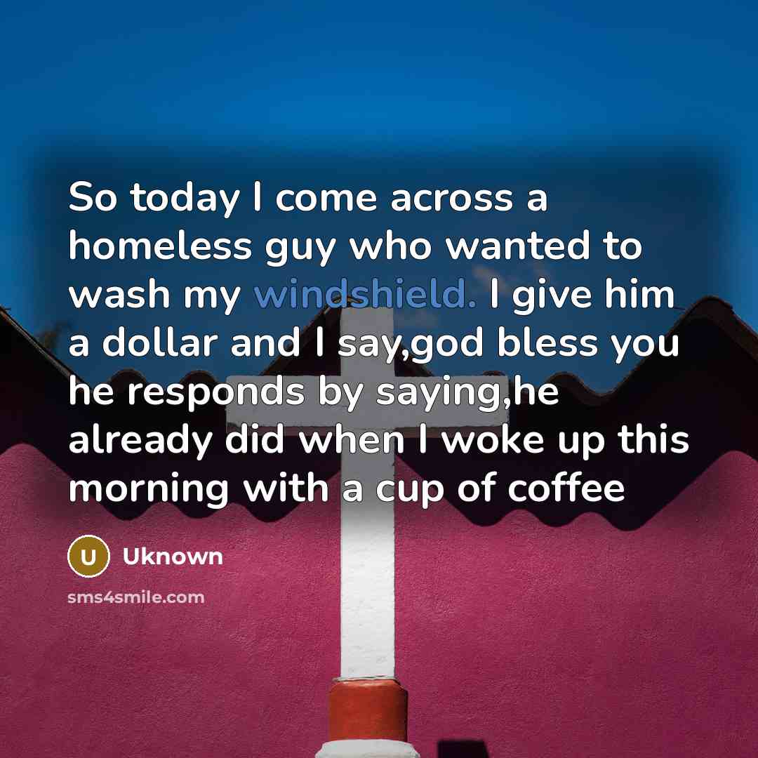 “So today I come across a homeless guy who wanted to wash my windshield. I give him a dollar and I say,god bless you he responds by saying,he already did when I woke up this morning with a cup of coffee” quote by Uknown