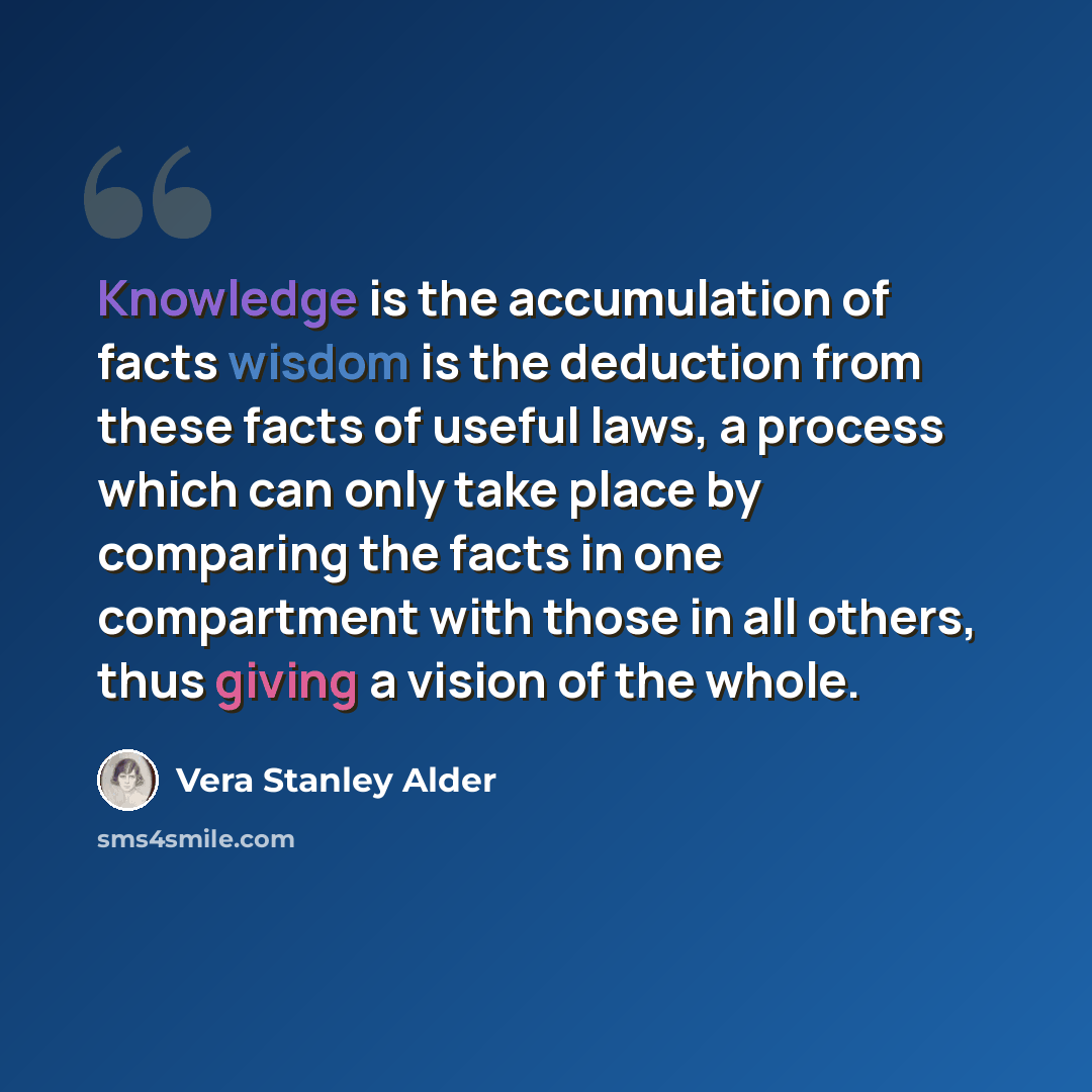 “Knowledge is the accumulation of facts wisdom is the deduction from these facts of useful laws, a process which can only take place by comparing the facts in one compartment with those in all others, thus giving a vision of the whole.” quote by Vera Stanley Alder