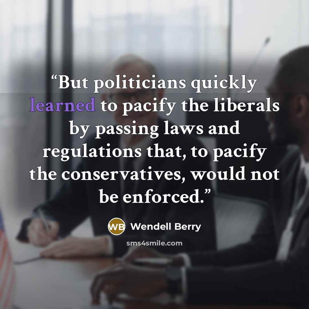 “But politicians quickly learned to pacify the liberals by passing laws and regulations that, to pacify the conservatives, would not be enforced.” quote by Wendell Berry