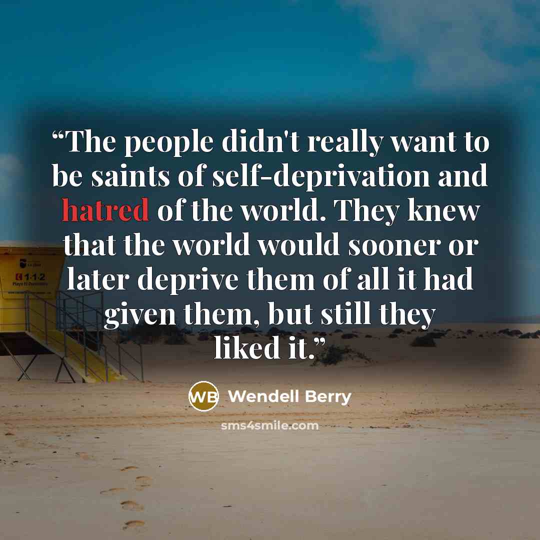 “The people didn't really want to be saints of self-deprivation and hatred of the world. They knew that the world would sooner or later deprive them of all it had given them, but still they liked it.” quote by Wendell Berry