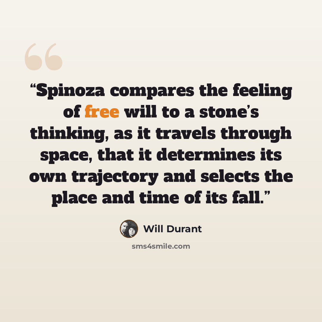 “Spinoza compares the feeling of free will to a stone’s thinking, as it travels through space, that it determines its own trajectory and selects the place and time of its fall.” quote by Will Durant