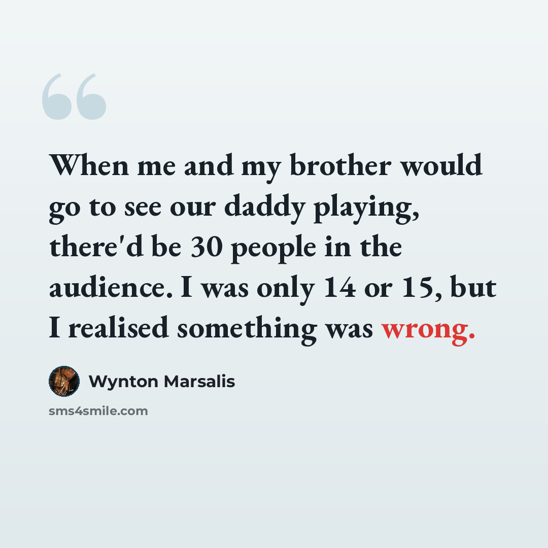 “When me and my brother would go to see our daddy playing, there'd be 30 people in the audience. I was only 14 or 15, but I realised something was wrong.” quote by Wynton Marsalis