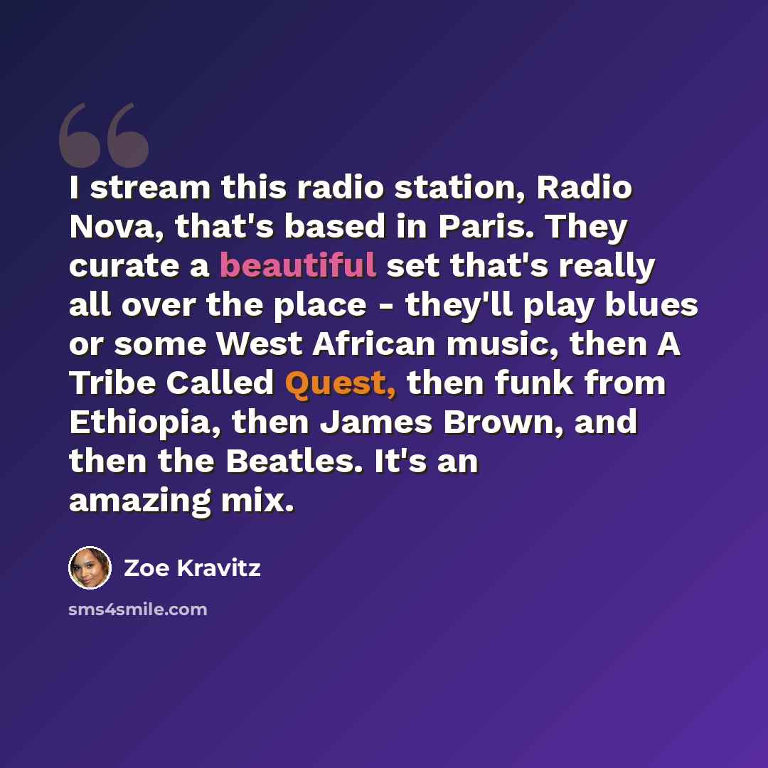 “I stream this radio station, Radio Nova, that's based in Paris. They curate a beautiful set that's really all over the place - they'll play blues or some West African music, then A Tribe Called Quest, then funk from Ethiopia, then James Brown, and then the Beatles. It's an amazing mix.” quote by Zoe Kravitz