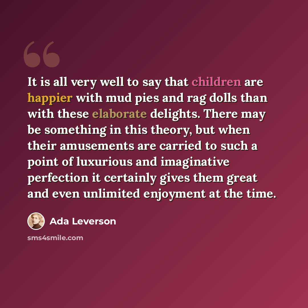 “It is all very well to say that children are happier with mud pies and rag dolls than with these elaborate delights. There may be something in this theory, but when their amusements are carried to such a point of luxurious and imaginative perfection it certainly gives them great and even unlimited…” quote by Ada Leverson