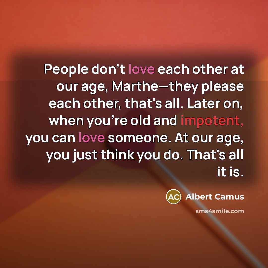 “People don't love each other at our age, Marthe—they please each other, that's all. Later on, when you're old and impotent, you can love someone. At our age, you just think you do. That's all it is.” quote by Albert Camus