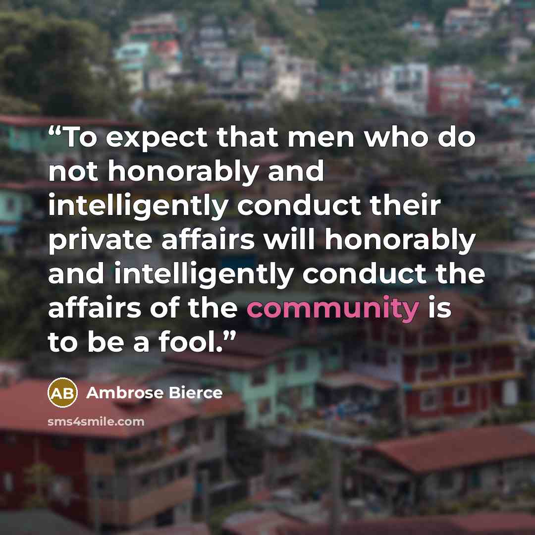 “To expect that men who do not honorably and intelligently conduct their private affairs will honorably and intelligently conduct the affairs of the community is to be a fool.” quote by Ambrose Bierce