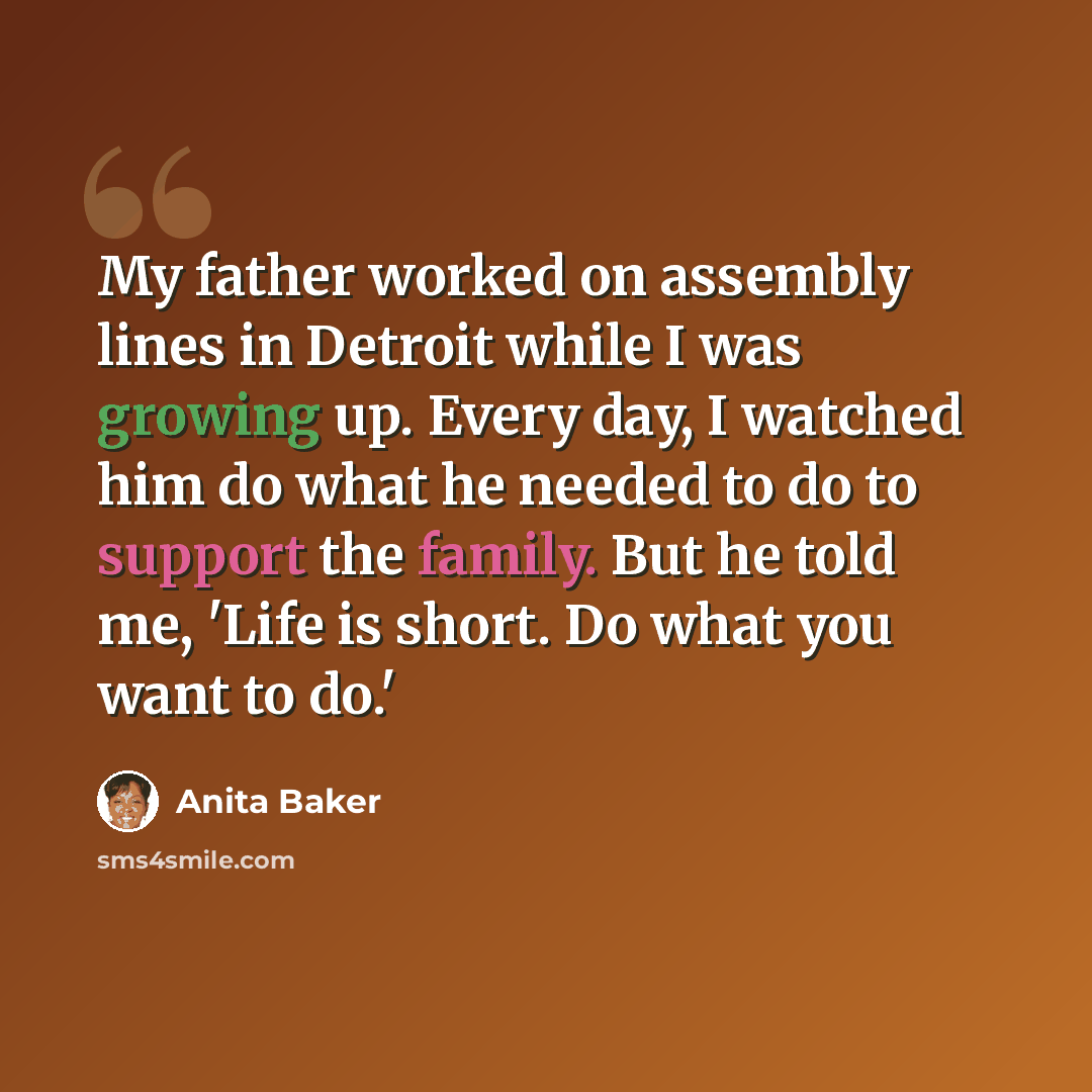 “My father worked on assembly lines in Detroit while I was growing up. Every day, I watched him do what he needed to do to support the family. But he told me, 'Life is short. Do what you want to do.'” quote by Anita Baker