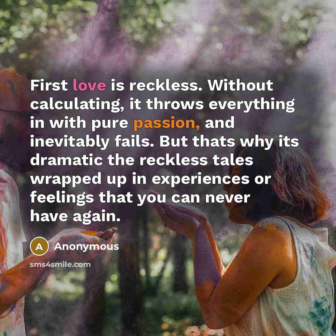 “First love is reckless. Without calculating, it throws everything in with pure passion, and inevitably fails. But thats why its dramatic the reckless tales wrapped up in experiences or feelings that you can never have again.” quote by Anonymous