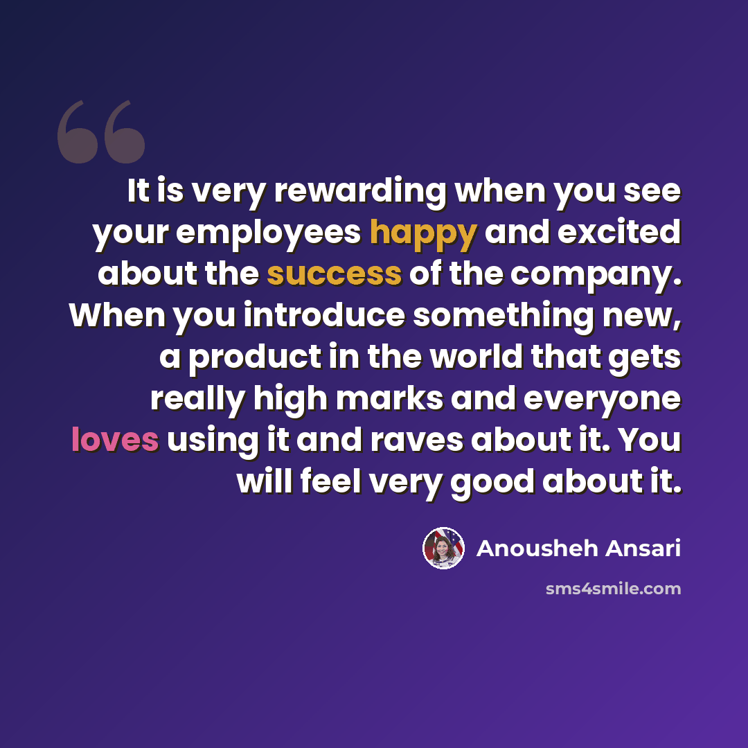 “It is very rewarding when you see your employees happy and excited about the success of the company. When you introduce something new, a product in the world that gets really high marks and everyone loves using it and raves about it. You will feel very good about it.” quote by Anousheh Ansari