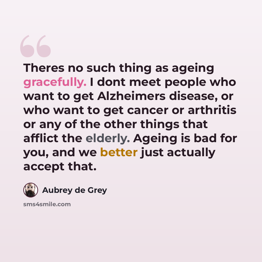 “Theres no such thing as ageing gracefully. I dont meet people who want to get Alzheimers disease, or who want to get cancer or arthritis or any of the other things that afflict the elderly. Ageing is bad for you, and we better just actually accept that.” quote by Aubrey de Grey