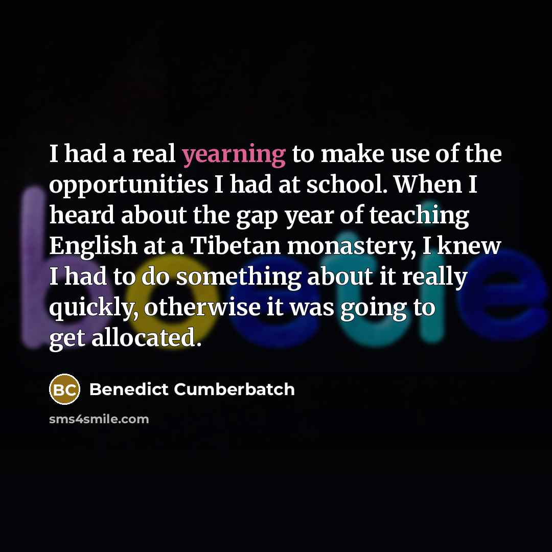 “I had a real yearning to make use of the opportunities I had at school. When I heard about the gap year of teaching English at a Tibetan monastery, I knew I had to do something about it really quickly, otherwise it was going to get allocated.” quote by Benedict Cumberbatch