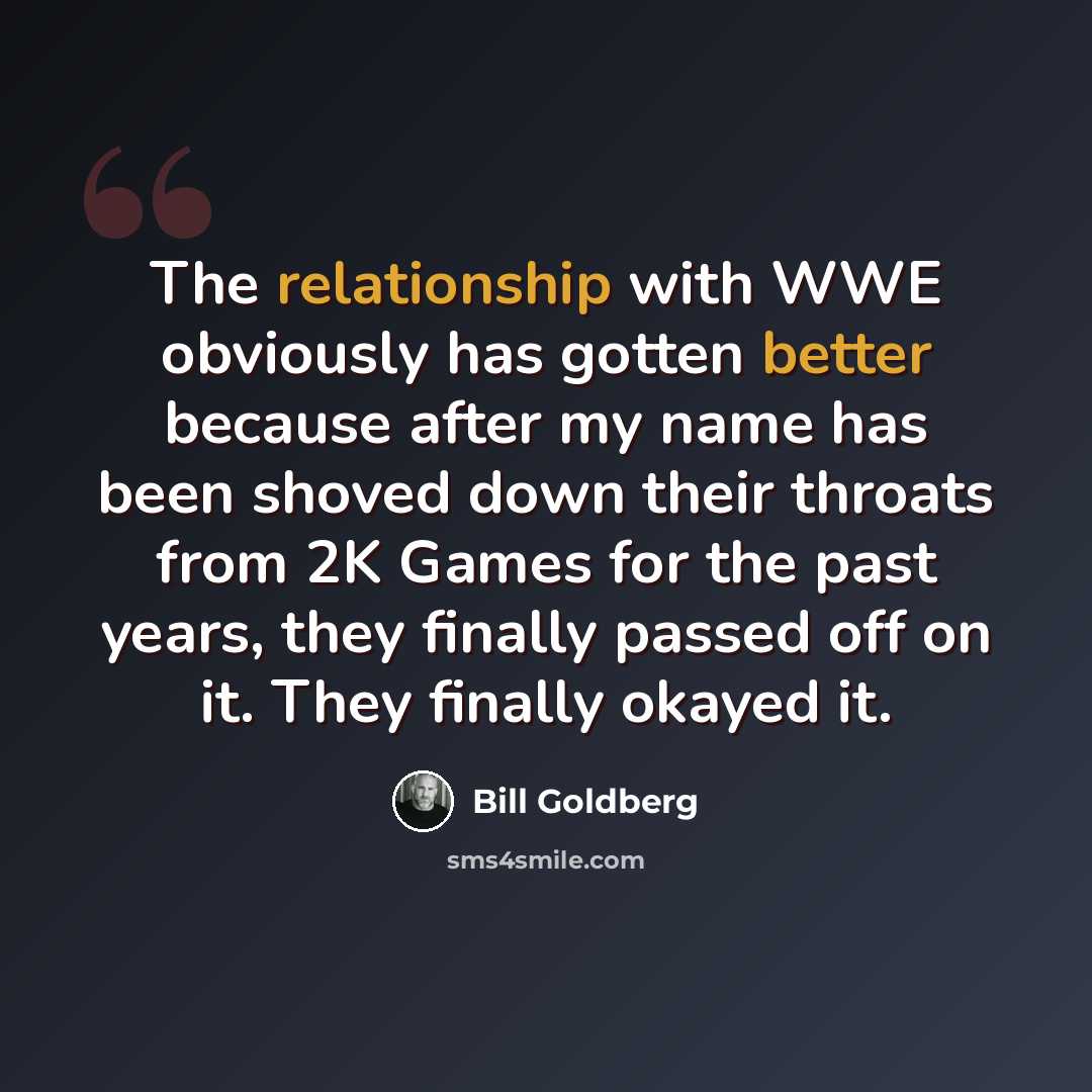 “The relationship with WWE obviously has gotten better because after my name has been shoved down their throats from 2K Games for the past years, they finally passed off on it. They finally okayed it.” quote by Bill Goldberg
