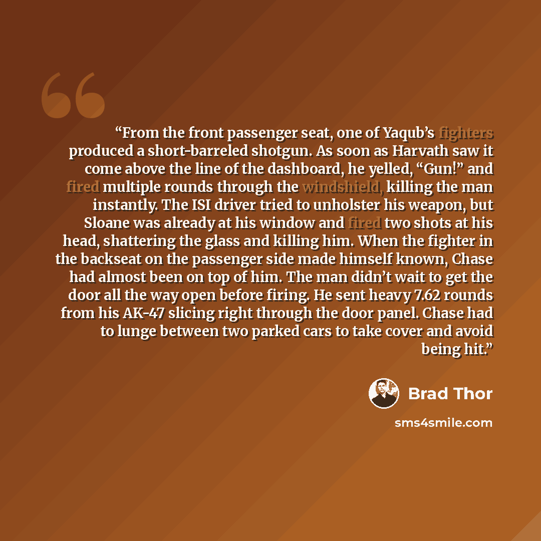 “From the front passenger seat, one of Yaqub’s fighters produced a short-barreled shotgun. As soon as Harvath saw it come above the line of the dashboard, he yelled, “Gun!” and fired multiple rounds through the windshield, killing the man instantly. The ISI driver tried to unholster his weapon, but…” quote by Brad Thor