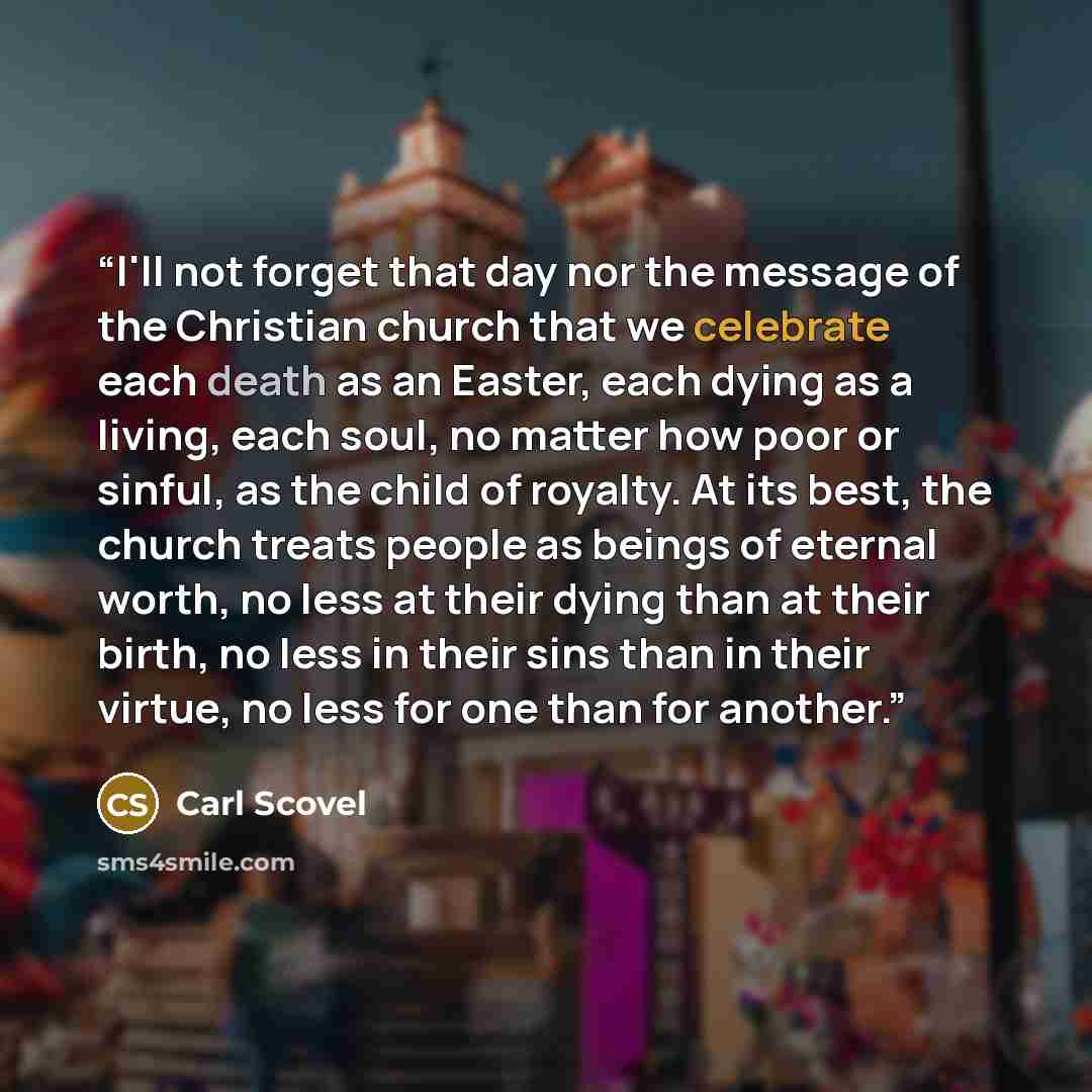 “I'll not forget that day nor the message of the Christian church that we celebrate each death as an Easter, each dying as a living, each soul, no matter how poor or sinful, as the child of royalty. At its best, the church treats people as beings of eternal worth, no less at their dying than at…” quote by Carl Scovel