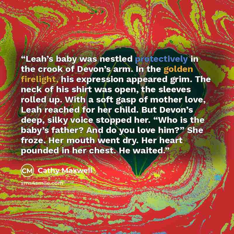 “Leah’s baby was nestled protectively in the crook of Devon’s arm. In the golden firelight, his expression appeared grim. The neck of his shirt was open, the sleeves rolled up. With a soft gasp of mother love, Leah reached for her child. But Devon’s deep, silky voice stopped her. “Who is the baby’s…” quote by Cathy Maxwell