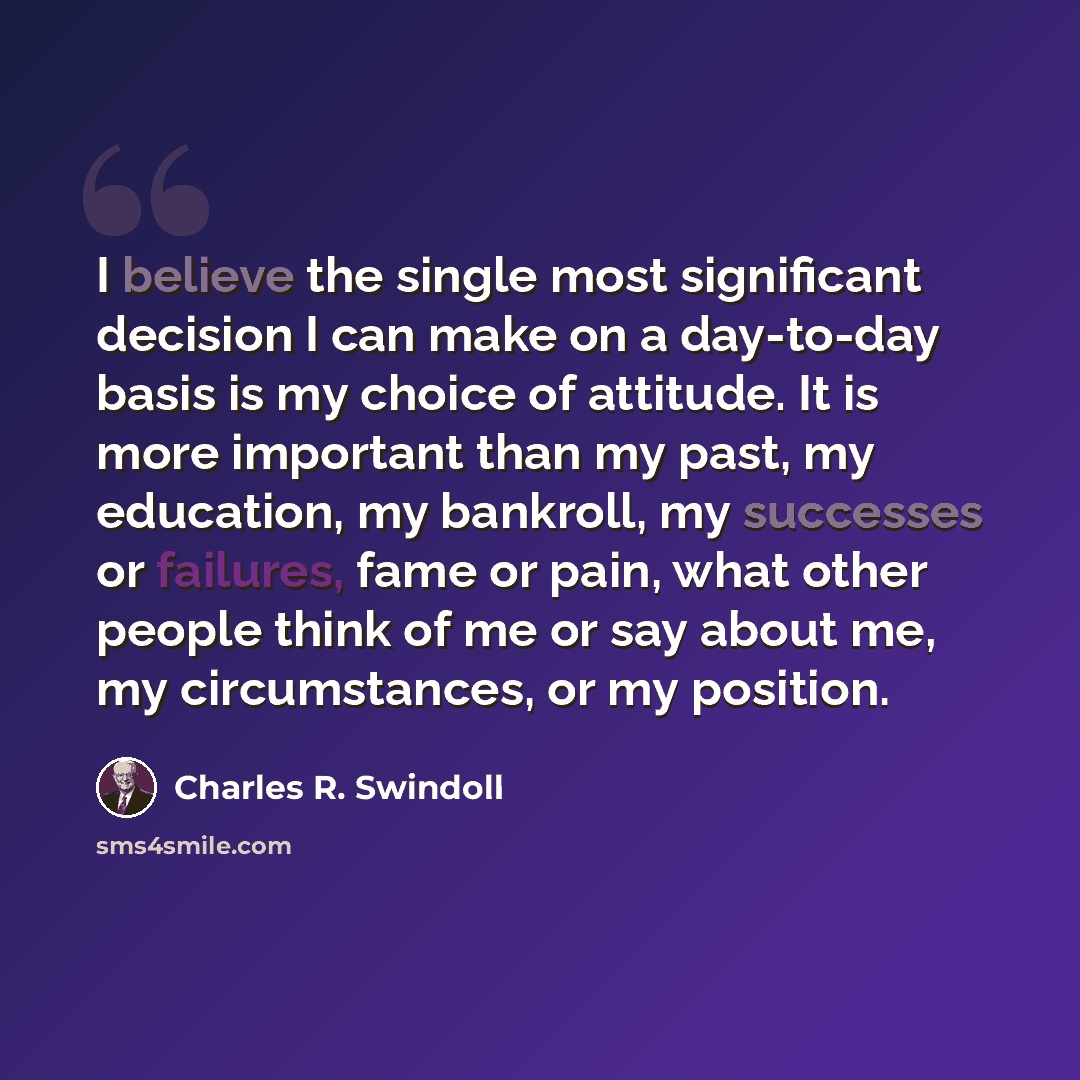 “I believe the single most significant decision I can make on a day-to-day basis is my choice of attitude. It is more important than my past, my education, my bankroll, my successes or failures, fame or pain, what other people think of me or say about me, my circumstances, or my position.” quote by Charles R. Swindoll