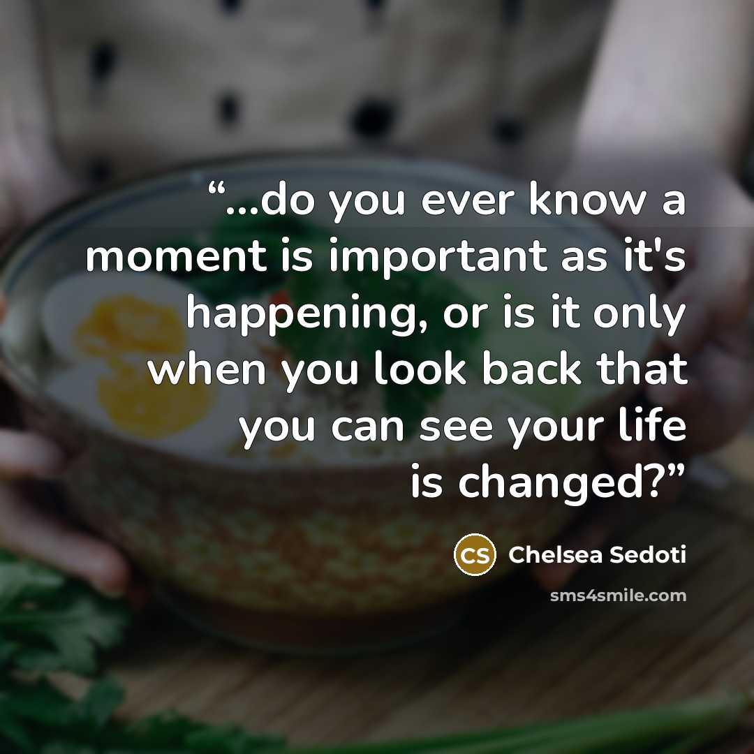 “...do you ever know a moment is important as it's happening, or is it only when you look back that you can see your life is changed?” quote by Chelsea Sedoti