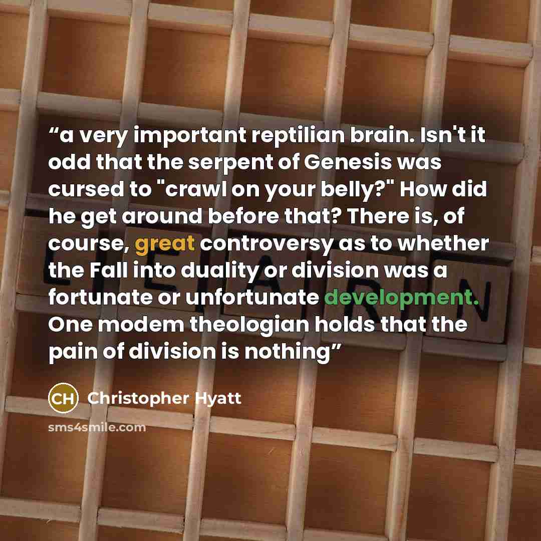 “a very important reptilian brain. Isn't it odd that the serpent of Genesis was cursed to "crawl on your belly?" How did he get around before that? There is, of course, great controversy as to whether the Fall into duality or division was a fortunate or unfortunate development. One modem theologian…” quote by Christopher Hyatt