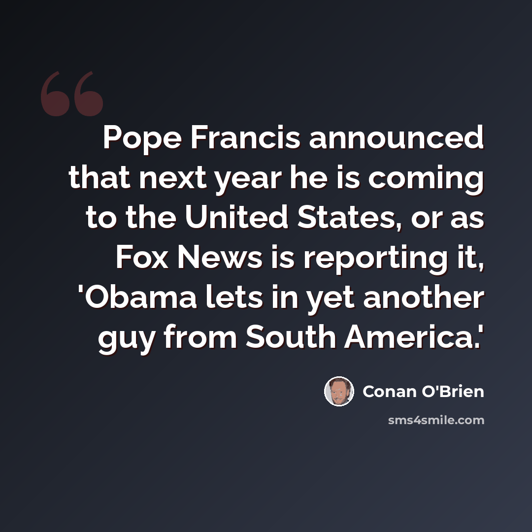 “Pope Francis announced that next year he is coming to the United States, or as Fox News is reporting it, 'Obama lets in yet another guy from South America.'” quote by Conan O'Brien