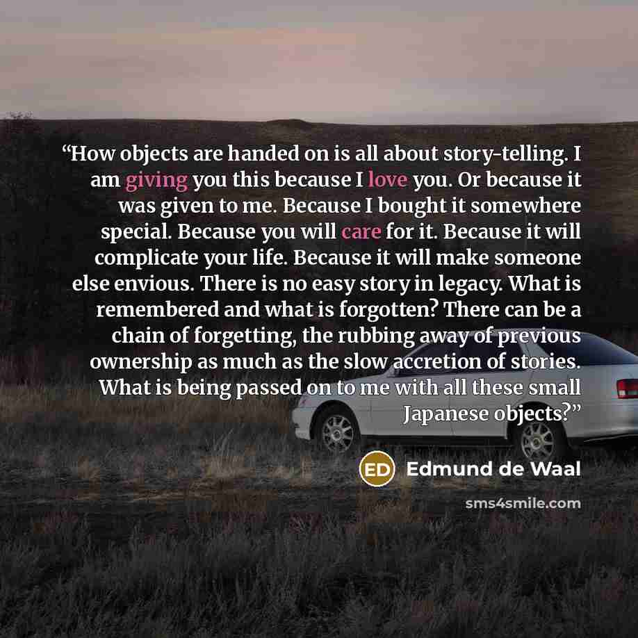 “How objects are handed on is all about story-telling. I am giving you this because I love you. Or because it was given to me. Because I bought it somewhere special. Because you will care for it. Because it will complicate your life. Because it will make someone else envious. There is no easy story…” quote by Edmund de Waal
