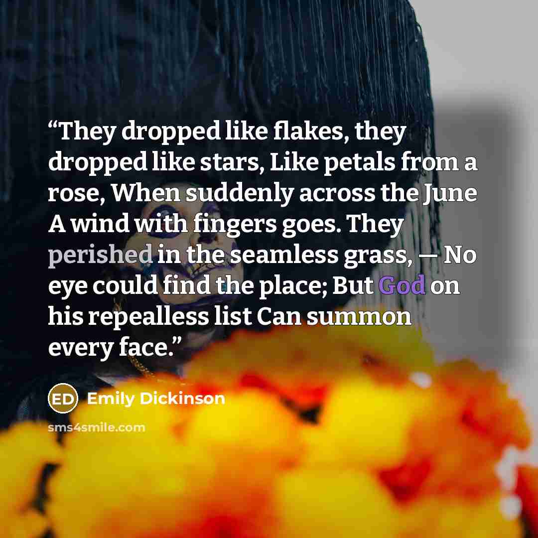 “They dropped like flakes, they dropped like stars, Like petals from a rose, When suddenly across the June A wind with fingers goes. They perished in the seamless grass, — No eye could find the place; But God on his repealless list Can summon every face.” quote by Emily Dickinson