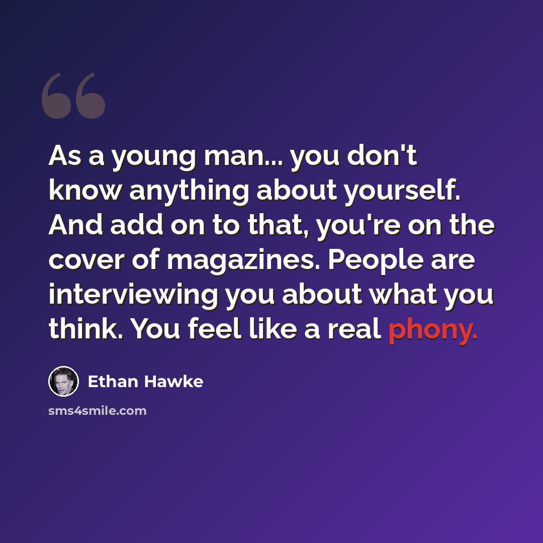 “As a young man... you don't know anything about yourself. And add on to that, you're on the cover of magazines. People are interviewing you about what you think. You feel like a real phony.” quote by Ethan Hawke