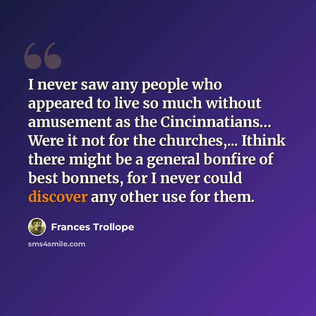 “I never saw any people who appeared to live so much without amusement as the Cincinnatians… Were it not for the churches,... Ithink there might be a general bonfire of best bonnets, for I never could discover any other use for them.” quote by Frances Trollope